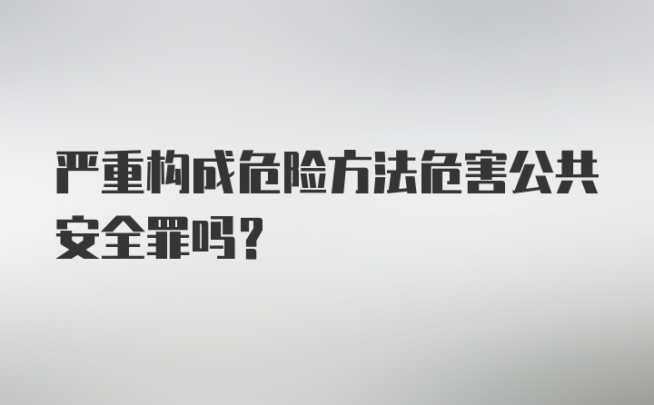 严重构成危险方法危害公共安全罪吗?