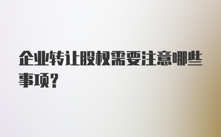 企业转让股权需要注意哪些事项？