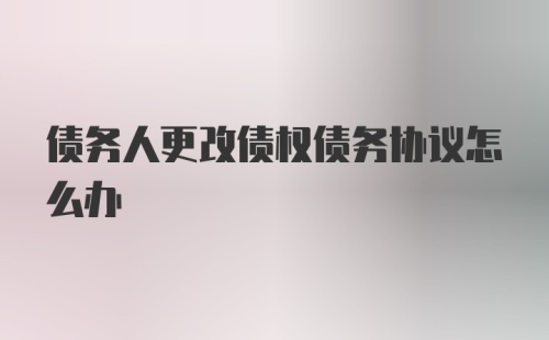 债务人更改债权债务协议怎么办