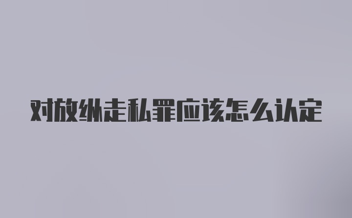 对放纵走私罪应该怎么认定