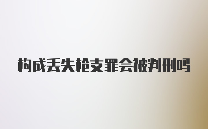 构成丢失枪支罪会被判刑吗