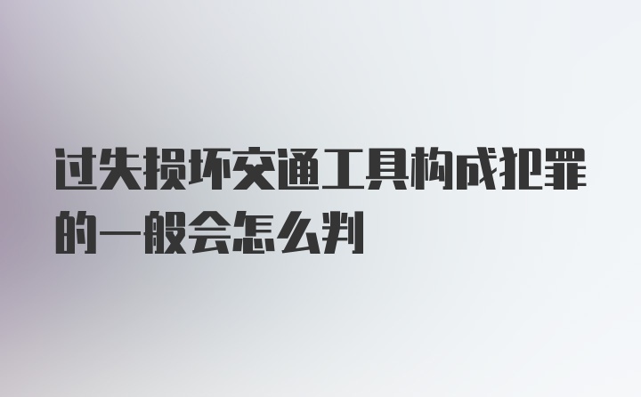 过失损坏交通工具构成犯罪的一般会怎么判