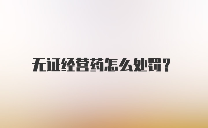 无证经营药怎么处罚？