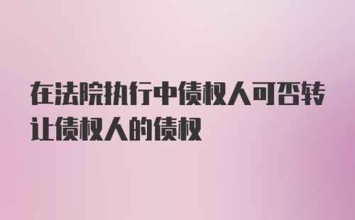 在法院执行中债权人可否转让债权人的债权