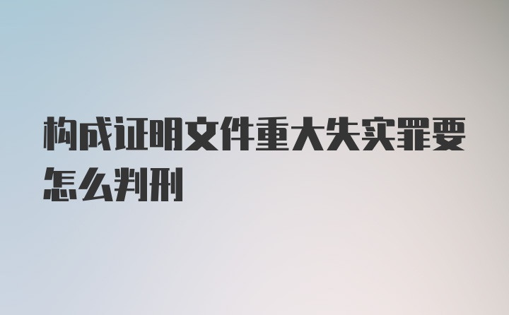 构成证明文件重大失实罪要怎么判刑