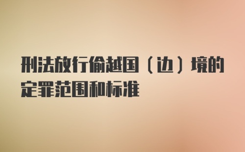 刑法放行偷越国（边）境的定罪范围和标准