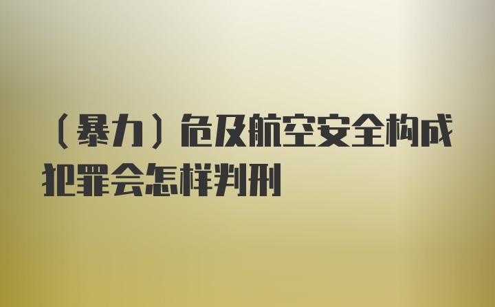 （暴力）危及航空安全构成犯罪会怎样判刑