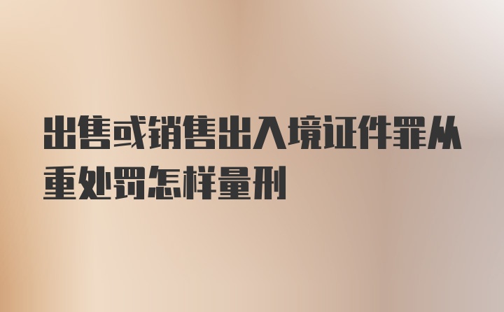 出售或销售出入境证件罪从重处罚怎样量刑