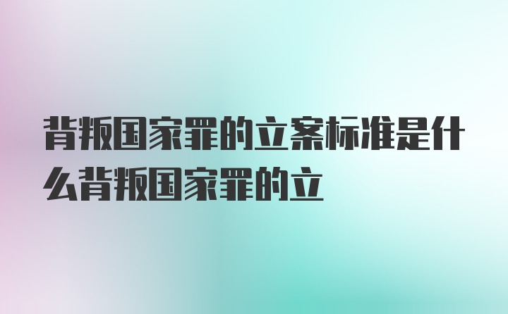 背叛国家罪的立案标准是什么背叛国家罪的立