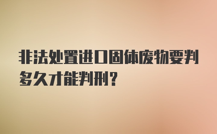 非法处置进口固体废物要判多久才能判刑？