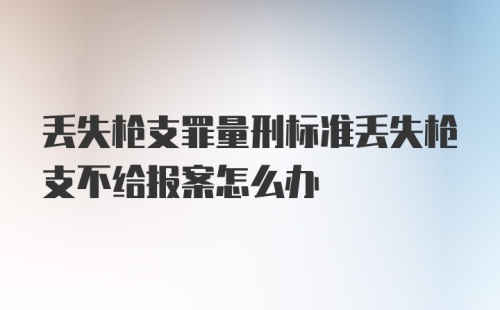 丢失枪支罪量刑标准丢失枪支不给报案怎么办