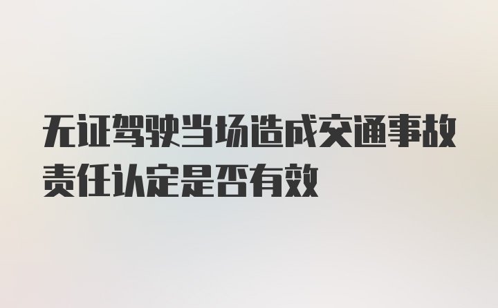 无证驾驶当场造成交通事故责任认定是否有效