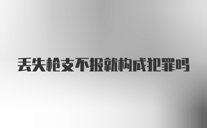 丢失枪支不报就构成犯罪吗