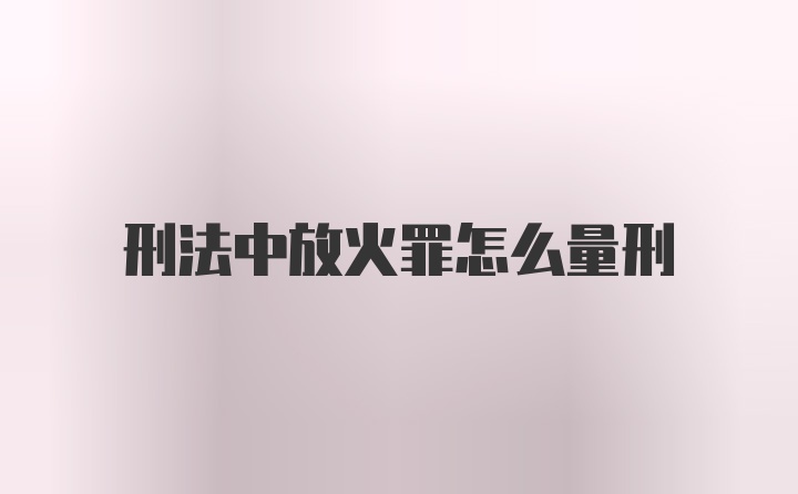 刑法中放火罪怎么量刑