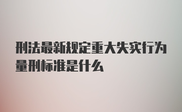 刑法最新规定重大失实行为量刑标准是什么