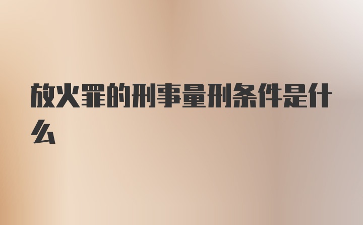 放火罪的刑事量刑条件是什么