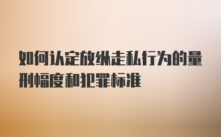 如何认定放纵走私行为的量刑幅度和犯罪标准