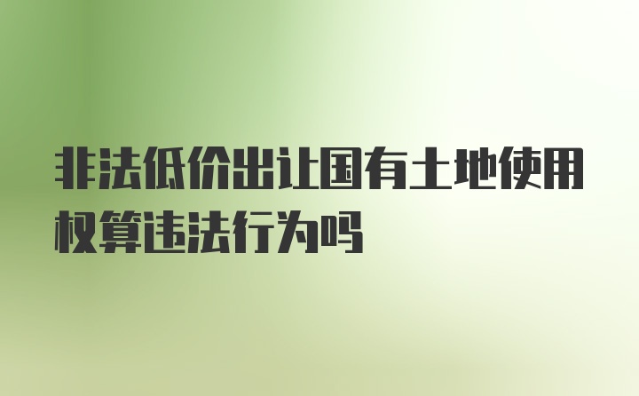 非法低价出让国有土地使用权算违法行为吗