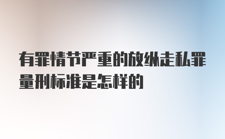 有罪情节严重的放纵走私罪量刑标准是怎样的