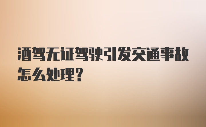 酒驾无证驾驶引发交通事故怎么处理？