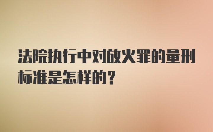 法院执行中对放火罪的量刑标准是怎样的？