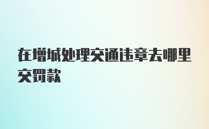 在增城处理交通违章去哪里交罚款