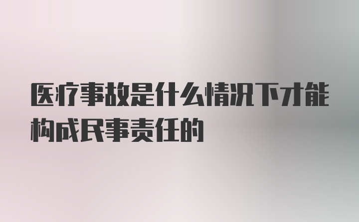 医疗事故是什么情况下才能构成民事责任的