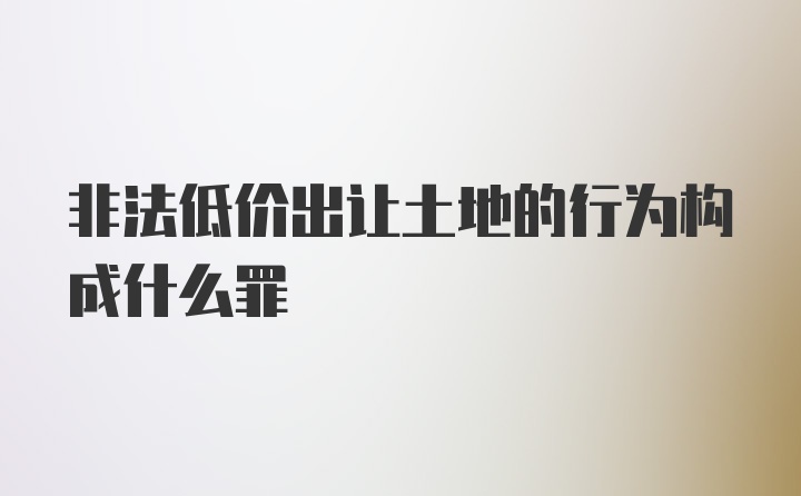 非法低价出让土地的行为构成什么罪