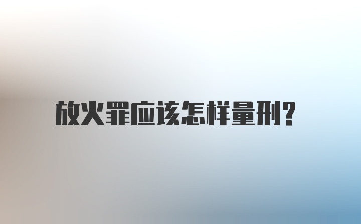 放火罪应该怎样量刑？