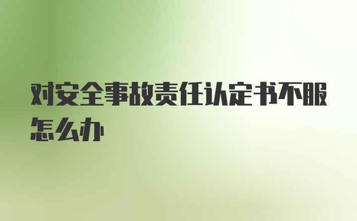 对安全事故责任认定书不服怎么办