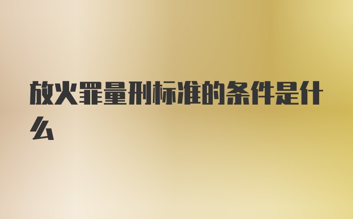 放火罪量刑标准的条件是什么