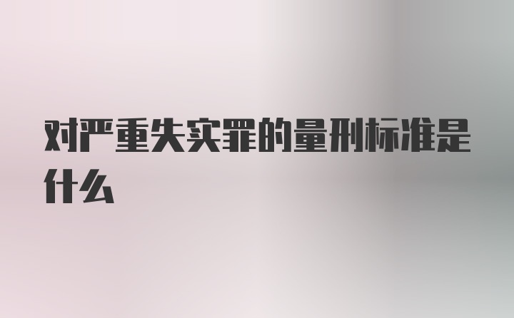 对严重失实罪的量刑标准是什么