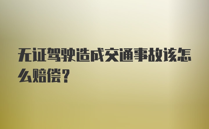 无证驾驶造成交通事故该怎么赔偿？