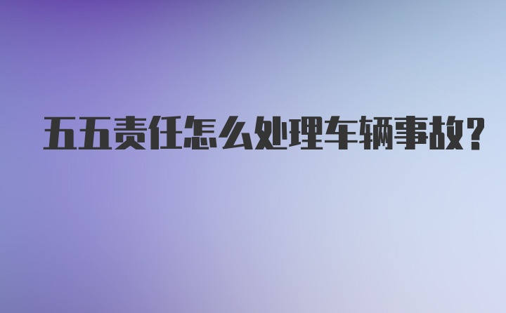 五五责任怎么处理车辆事故？