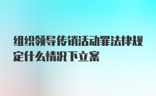 组织领导传销活动罪法律规定什么情况下立案