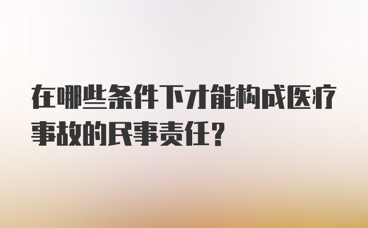 在哪些条件下才能构成医疗事故的民事责任？