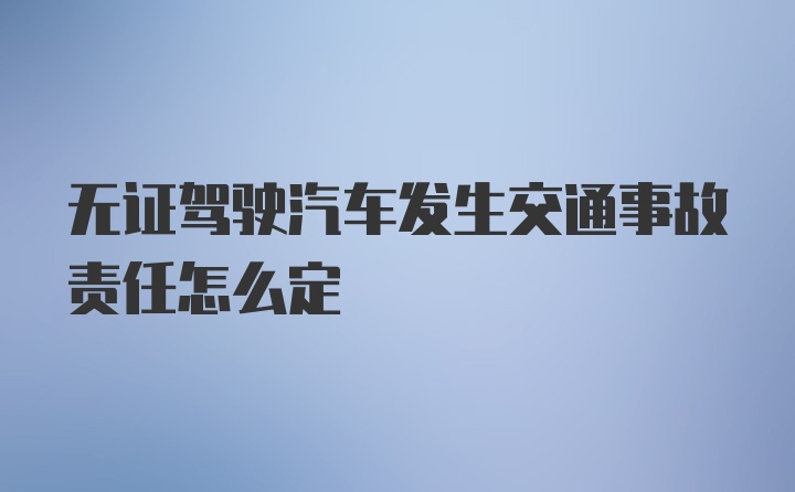 无证驾驶汽车发生交通事故责任怎么定