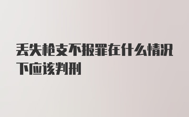 丢失枪支不报罪在什么情况下应该判刑