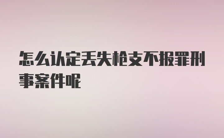 怎么认定丢失枪支不报罪刑事案件呢