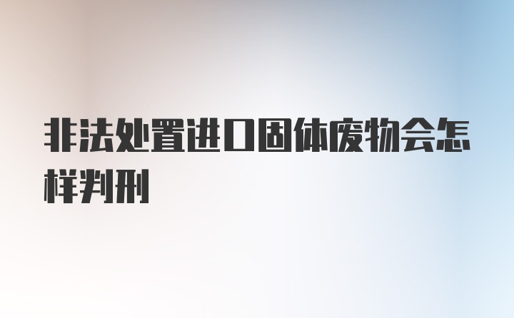 非法处置进口固体废物会怎样判刑