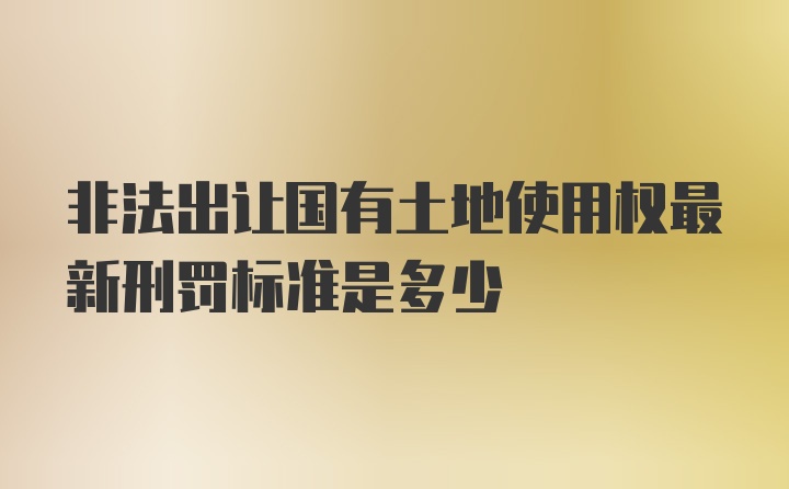 非法出让国有土地使用权最新刑罚标准是多少