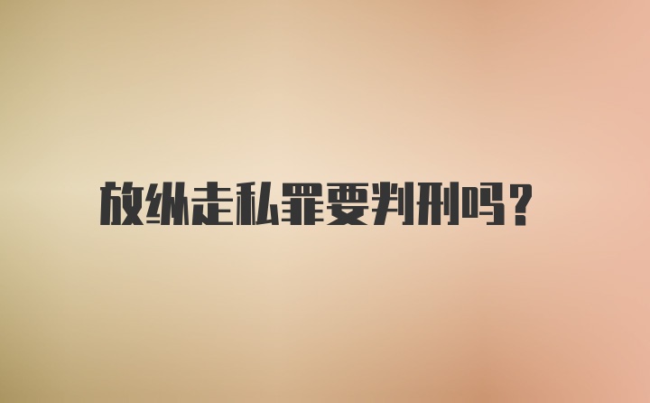 放纵走私罪要判刑吗？