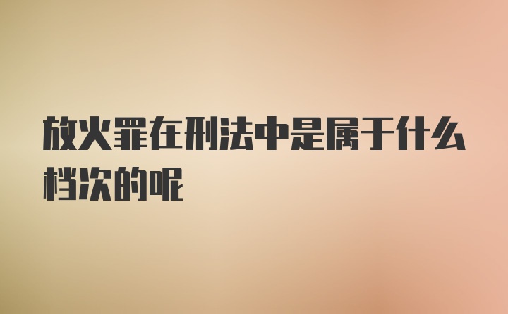 放火罪在刑法中是属于什么档次的呢