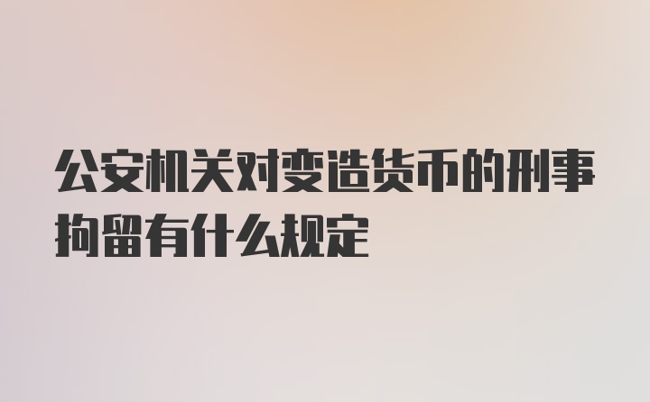 公安机关对变造货币的刑事拘留有什么规定