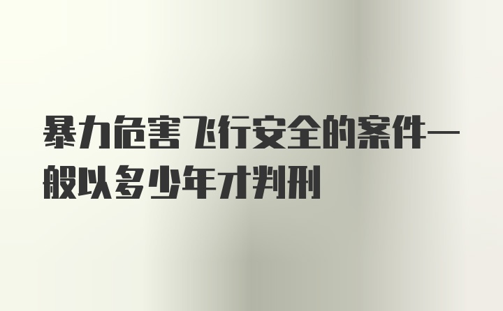 暴力危害飞行安全的案件一般以多少年才判刑