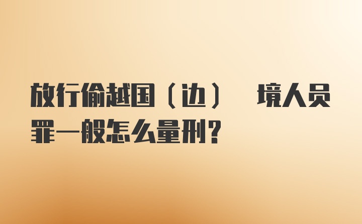 放行偷越国(边) 境人员罪一般怎么量刑?