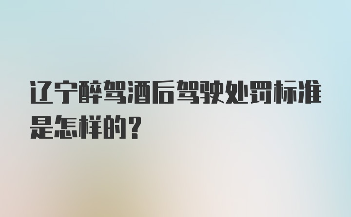 辽宁醉驾酒后驾驶处罚标准是怎样的？