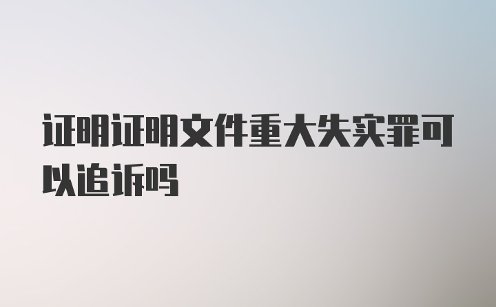 证明证明文件重大失实罪可以追诉吗