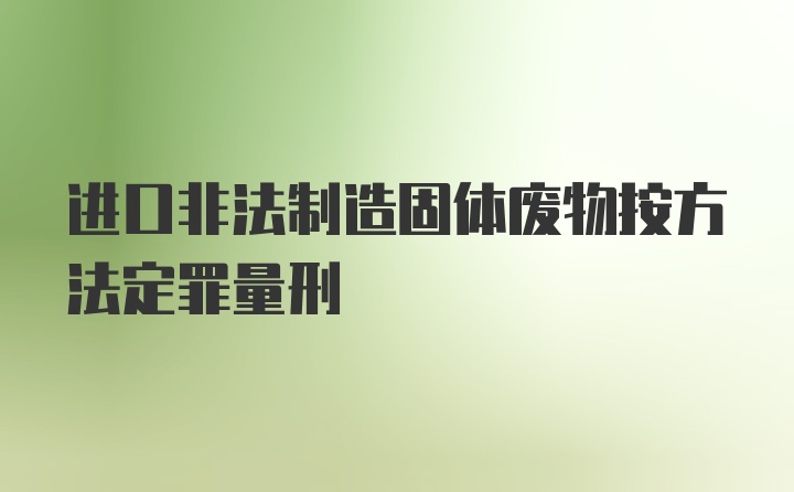 进口非法制造固体废物按方法定罪量刑