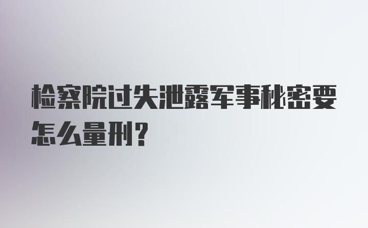 检察院过失泄露军事秘密要怎么量刑?